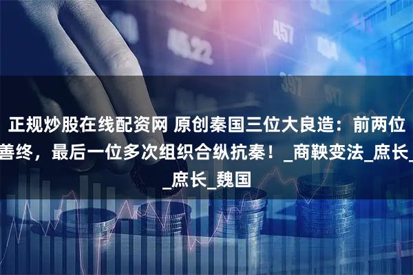正规炒股在线配资网 原创秦国三位大良造：前两位未得善终，最后一位多次组织合纵抗秦！_商鞅变法_庶长_魏国
