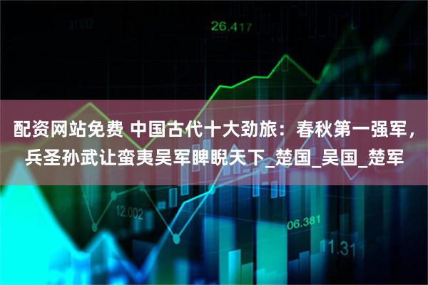 配资网站免费 中国古代十大劲旅：春秋第一强军，兵圣孙武让蛮夷吴军睥睨天下_楚国_吴国_楚军