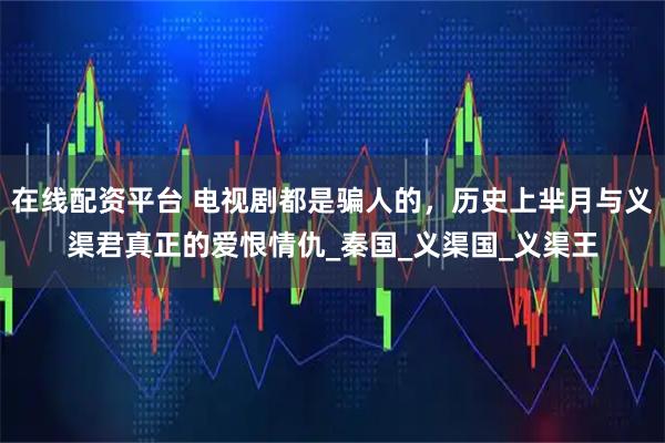 在线配资平台 电视剧都是骗人的，历史上芈月与义渠君真正的爱恨情仇_秦国_义渠国_义渠王