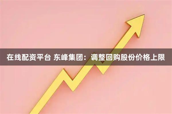 在线配资平台 东峰集团：调整回购股份价格上限
