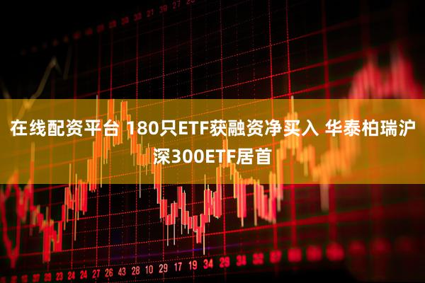 在线配资平台 180只ETF获融资净买入 华泰柏瑞沪深300ETF居首