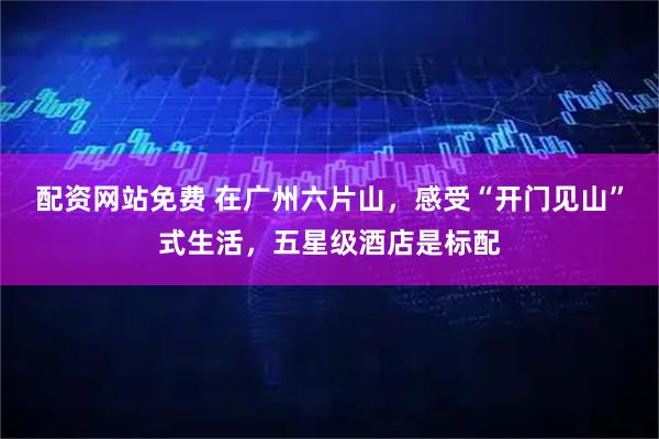 配资网站免费 在广州六片山，感受“开门见山”式生活，五星级酒店是标配