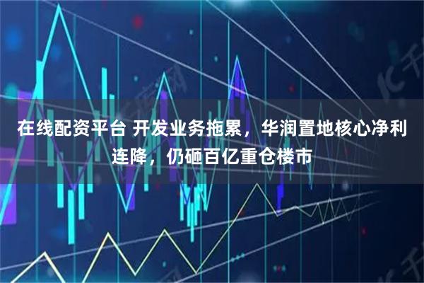 在线配资平台 开发业务拖累,华润置地核心净利连降,仍砸百亿重仓楼市