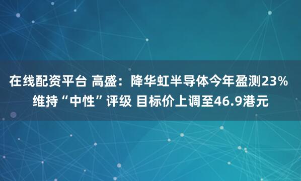 在线配资平台 高盛：降华虹半导体今年盈测23% 维持“中性”评级 目标价上调至46.9港元