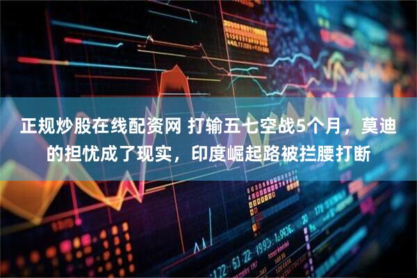 正规炒股在线配资网 打输五七空战5个月,莫迪的担忧成了现实,印度崛起路被拦腰打断