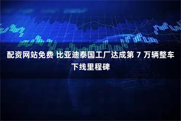 配资网站免费 比亚迪泰国工厂达成第 7 万辆整车下线里程碑