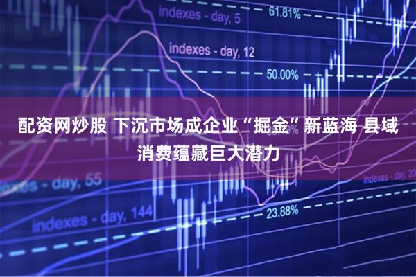 配资网炒股 下沉市场成企业“掘金”新蓝海 县域消费蕴藏巨大潜力