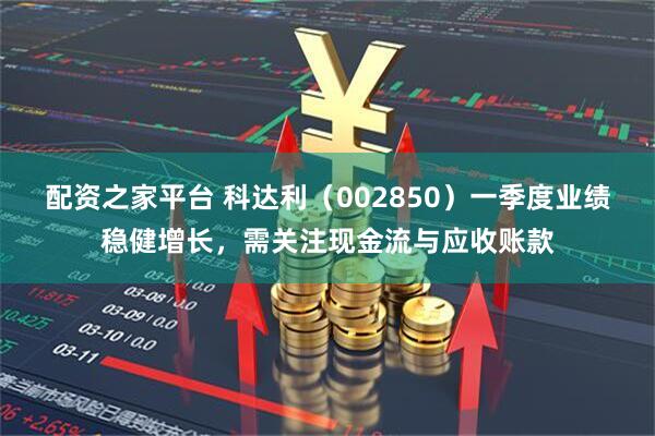 配资之家平台 科达利（002850）一季度业绩稳健增长，需关注现金流与应收账款