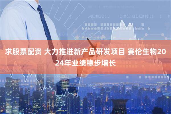 求股票配资 大力推进新产品研发项目 赛伦生物2024年业绩稳步增长
