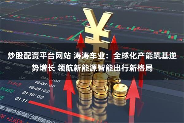 炒股配资平台网站 涛涛车业：全球化产能筑基逆势增长 领航新能源智能出行新格局