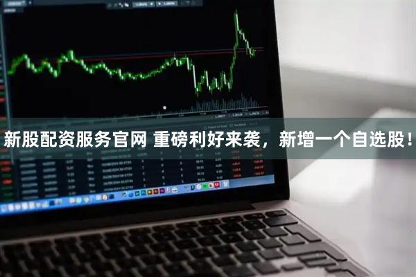 新股配资服务官网 重磅利好来袭，新增一个自选股！