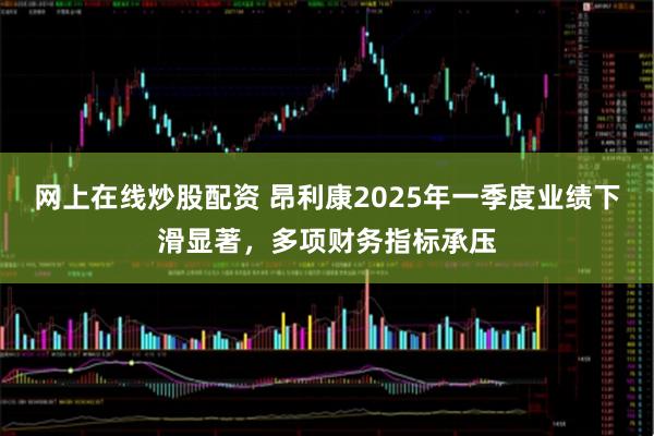 网上在线炒股配资 昂利康2025年一季度业绩下滑显著，多项财务指标承压