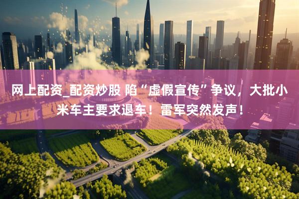 网上配资_配资炒股 陷“虚假宣传”争议，大批小米车主要求退车！雷军突然发声！