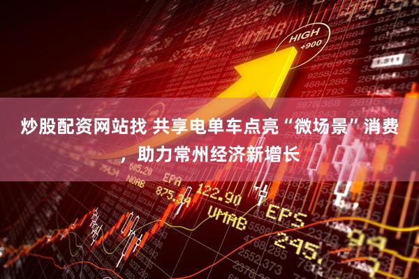 炒股配资网站找 共享电单车点亮“微场景”消费，助力常州经济新增长