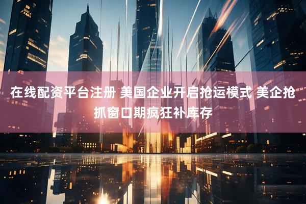 在线配资平台注册 美国企业开启抢运模式 美企抢抓窗口期疯狂补库存