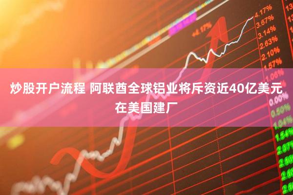炒股开户流程 阿联酋全球铝业将斥资近40亿美元在美国建厂
