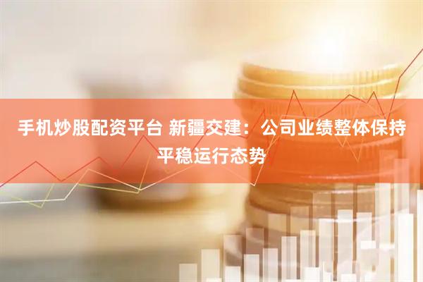 手机炒股配资平台 新疆交建：公司业绩整体保持平稳运行态势