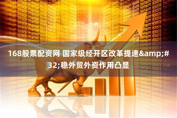 168股票配资网 国家级经开区改革提速&#32;稳外贸外资作用凸显