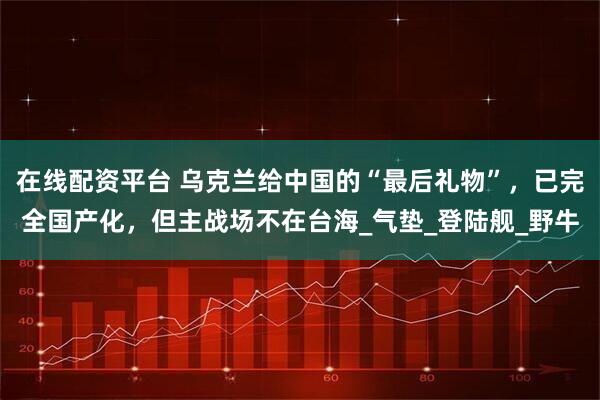 在线配资平台 乌克兰给中国的“最后礼物”，已完全国产化，但主战场不在台海_气垫_登陆舰_野牛