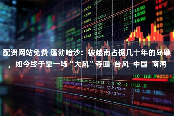 配资网站免费 蓬勃暗沙：被越南占据几十年的岛礁，如今终于靠一场“大风”夺回_台风_中国_南海