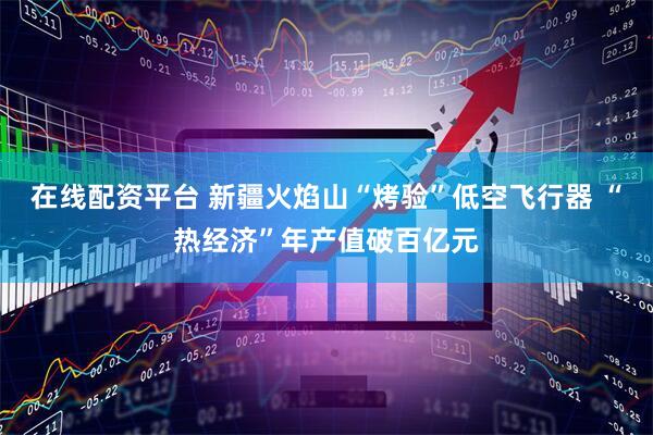 在线配资平台 新疆火焰山“烤验”低空飞行器 “热经济”年产值破百亿元