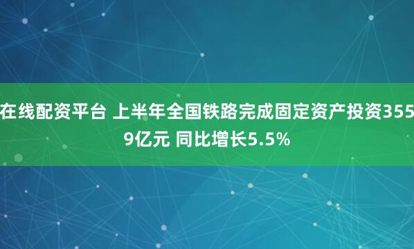 在线配资平台 上半年全国铁路完成固定资产投资3559亿元 同比增长5.5%