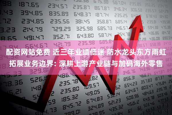 配资网站免费 近三年业绩低迷 防水龙头东方雨虹拓展业务边界: 深耕上游产业链与加码海外零售