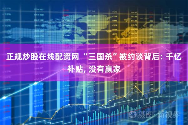 正规炒股在线配资网 “三国杀”被约谈背后: 千亿补贴, 没有赢家