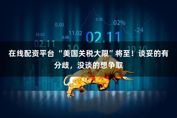在线配资平台 “美国关税大限”将至！谈妥的有分歧，没谈的想争取