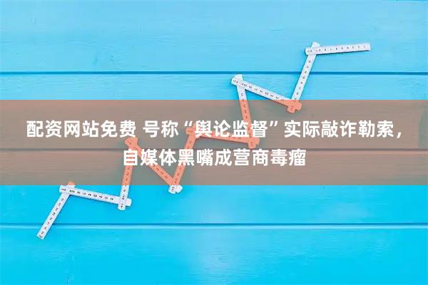 配资网站免费 号称“舆论监督”实际敲诈勒索，自媒体黑嘴成营商毒瘤