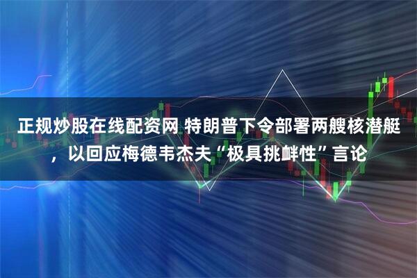 正规炒股在线配资网 特朗普下令部署两艘核潜艇，以回应梅德韦杰夫“极具挑衅性”言论