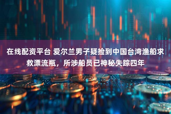 在线配资平台 爱尔兰男子疑捡到中国台湾渔船求救漂流瓶，所涉船员已神秘失踪四年