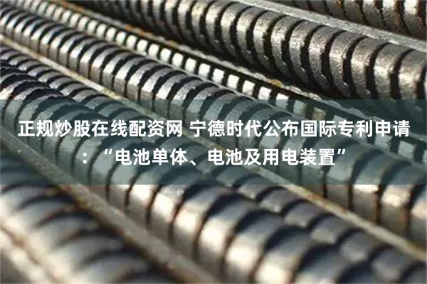 正规炒股在线配资网 宁德时代公布国际专利申请：“电池单体、电池及用电装置”