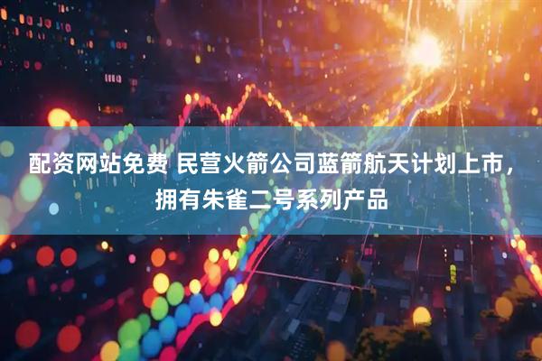 配资网站免费 民营火箭公司蓝箭航天计划上市，拥有朱雀二号系列产品