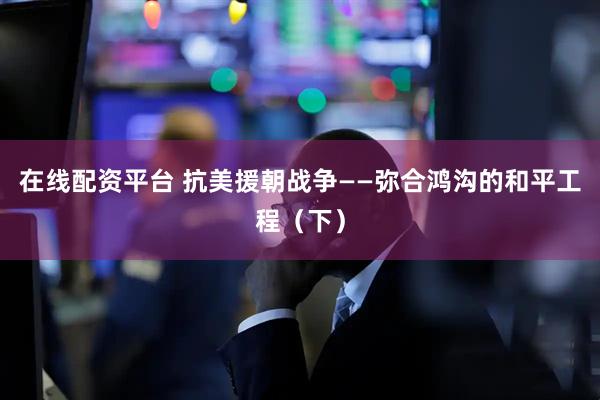 在线配资平台 抗美援朝战争——弥合鸿沟的和平工程（下）