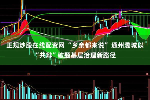 正规炒股在线配资网 “乡亲都来说” 通州潞城以“共辩”破题基层治理新路径