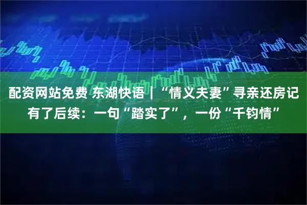 配资网站免费 东湖快语｜“情义夫妻”寻亲还房记有了后续：一句“踏实了”，一份“千钧情”