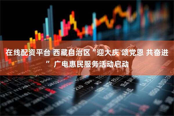 在线配资平台 西藏自治区“迎大庆 颂党恩 共奋进” 广电惠民服务活动启动