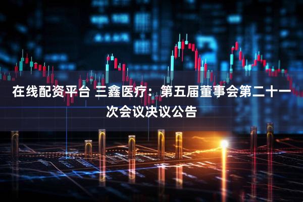 在线配资平台 三鑫医疗：第五届董事会第二十一次会议决议公告