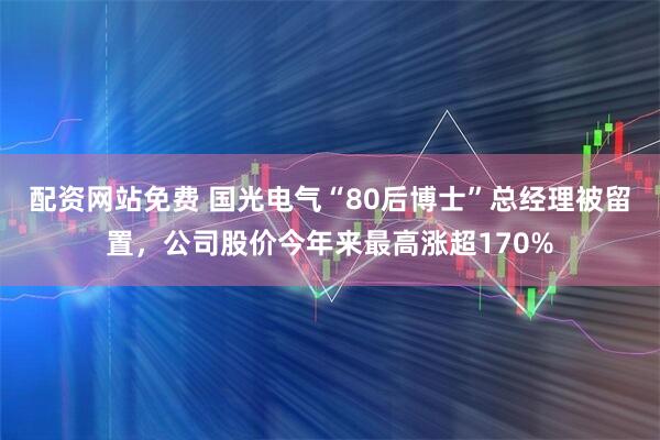 配资网站免费 国光电气“80后博士”总经理被留置，公司股价今年来最高涨超170%