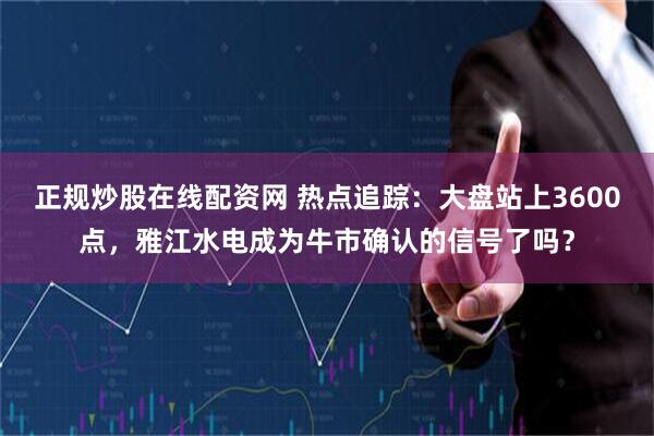 正规炒股在线配资网 热点追踪：大盘站上3600点，雅江水电成为牛市确认的信号了吗？