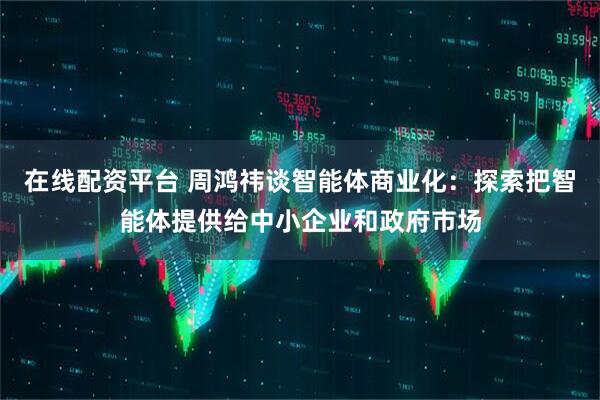 在线配资平台 周鸿祎谈智能体商业化：探索把智能体提供给中小企业和政府市场