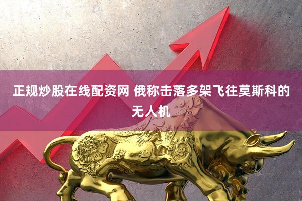 正规炒股在线配资网 俄称击落多架飞往莫斯科的无人机