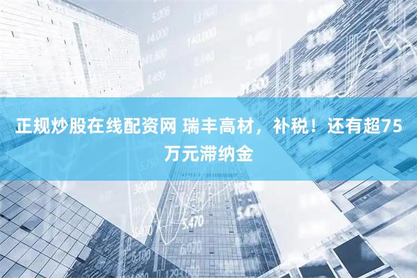 正规炒股在线配资网 瑞丰高材，补税！还有超75万元滞纳金