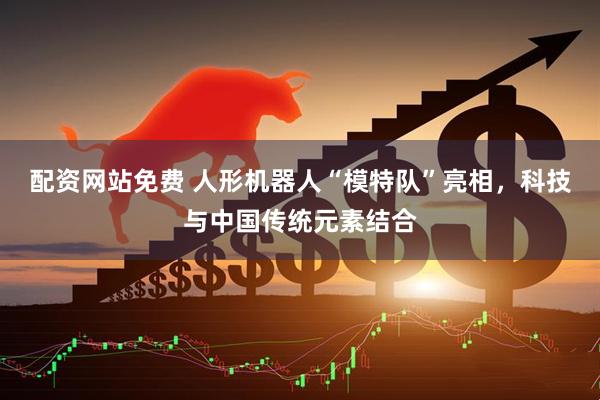 配资网站免费 人形机器人“模特队”亮相，科技与中国传统元素结合